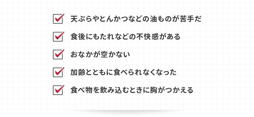 ・天ぷらやとんかつなどの油ものが苦手だ・食後にもたれなどの不快感がある・おなかが空かない・加齢とともに食べられなくなった・食べ物を飲み込むときに胸がつかえる